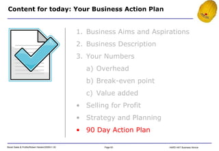 Content for today: Your Business Action Plan Business Aims and Aspirations Business Description Your Numbers Overhead Break-even point Value added Selling for Profit Strategy and Planning 90 Day Action Plan 