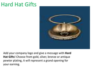 Hard Hat Gifts
Add your company logo and give a message with Hard
Hat Gifts! Choose from gold, silver, bronze or antique
pewter plating, it will represent a grand opening for
your earning.
 