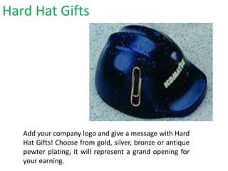 Hard Hat Gifts
Add your company logo and give a message with Hard
Hat Gifts! Choose from gold, silver, bronze or antique
pewter plating, it will represent a grand opening for
your earning.
 