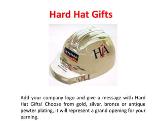 Hard Hat Gifts
Add your company logo and give a message with Hard
Hat Gifts! Choose from gold, silver, bronze or antique
pewter plating, it will represent a grand opening for your
earning.
 