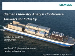 Siemens Industry Analyst Conference Answers for Industry October 22-23, 2008 Boston, Mass. Ken Tardif, Engineering Supervisor Hardigg Industries, Inc. Copyright Siemens AG 2008. All Rights Reserved . 