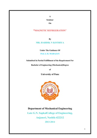 1
A
Seminar
On
“MAGNETIC REFRIGERATION”
By
MR. HARDIK N KOTHIYA
Under The Guidance Of
Prof. J. R. MAHAJAN
Submitted In Partial Fulfillment of the Requirement For
Bachelor of Engineering (Mechanical)Degree
of
University of Pune
Department of Mechanical Engineering
Late G.N. SapkalCollege of Engineering,
Anjaneri, Nashik-422212
2013-2014
 