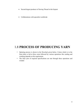 · Second largest producer of Sewing Thread in the Gujarat 
· Collaborations with specialist worldwide 
1.8 PROCESS OF PRODUCING YARN 
• Spinning process is shown in the flowchart given below. Cotton which is in the 
form bales is fed to blow room followed by various operations like carding and 
combing depends on the requirement. 
• The final yarn of required specifications are met through these operations and 
winded. 
14 
 
