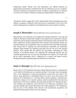 withdrawing silently. Results show that absenteeism was affected primarily by 
organizational and financial commitment but that job satisfaction was not a predictor. 
Voluntary absenteeism declined after transfer to employee ownership but was offset by 
an increase in involuntary withdrawal as employees began publicly to legitimize their 
18 
absenteeism. Results suggest that a better understanding of the psychological processes 
leading to temporary withdrawal could come from an examination of the costs to the 
worker of being present, in addition to the traditional focus on the rewards of working. 
Joseph J. Martocchio/3 October 2002/ http://www.science direct.com 
Meta-analyses were performed on 34 samples that included correlations of the age and 
employee absenteeism relationship. Samples were categorized into 2 groups for voluntary 
absenteeism and involuntary absenteeism based on the frequency index and the time-lost 
index, respectively. Results indicated that both voluntary and involuntary absence are 
inversely related to age. Unexplained variance remained for each of the absence measures 
after variance due to sampling error and measurement unreliability was statistically 
estimated. Work demand was negatively associated with age, but not in the expected 
direction. Work demand did not moderate the age-absence relationship for either 
voluntary or involuntary absence. Sex moderated the relationship between age and 
voluntary absenteeism only. For men, the relationships were negative; for women, they 
did not differ significantly from 0. Implications for research and human resource 
management practices regarding aging and absenteeism are discussed. 
James A. Breaugh/9 May 2007/ http://www.ingentaconnect.com 
Recent reviews of the absenteeism literature indicate that absenteeism as a phenomenon 
is still neither well understood nor accurately predicted. The present study incorporated 
many of the suggestions for improving absenteeism research that were made in the 
reviews. More specifically, a longitudinal design was used to assess the accuracy with 
which the 1977 absenteeism (i.e., total days absent, absence frequency, and supervisory 
absenteeism rating) of 112 research scientists could be predicted from their previous 
absenteeism (1974-1976). In addition, the relationships between 1977 absenteeism and 3 
work attitudes (job satisfaction, job involvement, and supervisory satisfaction) were 
assessed. Findings show that past absenteeism was a better predictor of 1977 absenteeism 
than were the 3 work attitudes. Data relevant to the psychometric equivalence and 
stability of the absenteeism measures are also reported 
28 
 