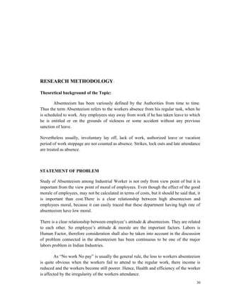 RESEARCH METHODOLOGY: 
Theoretical background of the Topic: 
Absenteeism has been variously defined by the Authorities from time to time. 
Thus the term Absenteeism refers to the workers absence from his regular task, when he 
is scheduled to work. Any employees stay away from work if he has taken leave to which 
he is entitled or on the grounds of sickness or some accident without any previous 
sanction of leave. 
Nevertheless usually, involuntary lay off, lack of work, authorized leave or vacation 
period of work stoppage are not counted as absence. Strikes, lock outs and late attendance 
are treated as absence. 
STATEMENT OF PROBLEM 
Study of Absenteeism among Industrial Worker is not only from view point of but it is 
important from the view point of moral of employees. Even though the effect of the good 
morale of employees, may not be calculated in terms of costs, but it should be said that, it 
is important than cost.There is a clear relationship between high absenteeism and 
employees moral, because it can easily traced that these department having high rate of 
absenteeism have low moral. 
There is a clear relationship between employee’s attitude & absenteeism. They are related 
to each other. So employee’s attitude & morale are the important factors. Labors is 
Human Factor, therefore consideration shall also be taken into account in the discussion 
of problem connected in the absenteeism has been continuous to be one of the major 
labors problem in Indian Industries. 
As “No work No pay” is usually the general rule, the loss to workers absenteeism 
is quite obvious when the workers fail to attend to the regular work, there income is 
reduced and the workers become still poorer. Hence, Health and efficiency of the worker 
is affected by the irregularity of the workers attendance. 
30 
 