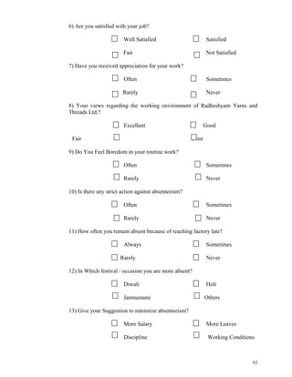 6) Are you satisfied with your job? 
Well Satisfied Satisfied 
Fair Not Satisfied 
7) Have you received appreciation for your work? 
Often Sometimes 
Rarely Never 
8) Your views regarding the working environment of Radheshyam Yarns and 
Threads Ltd.? 
Excellent Good 
Fair Poor 
9) Do You Feel Boredom in your routine work? 
Often Sometimes 
Rarely Never 
10) Is there any strict action against absenteeism? 
Often Sometimes 
Rarely Never 
11) How often you remain absent because of reaching factory late? 
Always Sometimes 
Rarely Never 
12) In Which festival / occasion you are more absent? 
Diwali Holi 
Janmastami Others 
13) Give your Suggestion to minimize absenteeism? 
More Salary More Leaves 
Discipline Working Conditions 
62 
 