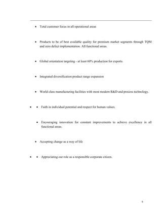 · Total customer focus in all operational areas 
· Products to be of best available quality for premium market segments through TQM 
and zero defect implementation. All functional areas. 
· Global orientation targeting - at least 60% production for exports. 
· Integrated diversification product range expansion 
· World class manufacturing facilities with most modern R&D and process technology. 
· · Faith in individual potential and respect for human values. 
· Encouraging innovation for constant improvements to achieve excellence in all 
functional areas. 
· Accepting change as a way of life 
· · Appreciating our role as a responsible corporate citizen. 
9 
 