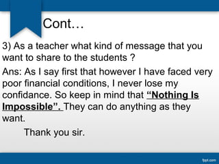 Cont… 
3) As a teacher what kind of message that you 
want to share to the students ? 
Ans: As I say first that however I have faced very 
poor financial conditions, I never lose my 
confidance. So keep in mind that “Nothing Is 
Impossible”. They can do anything as they 
want. 
Thank you sir. 
 
