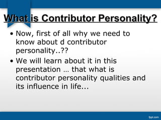 WWhhaatt iiss CCoonnttrriibbuuttoorr PPeerrssoonnaalliittyy?? 
• Now, first of all why we need to 
know about d contributor 
personality..?? 
• We will learn about it in this 
presentation … that what is 
contributor personality qualities and 
its influence in life... 
 