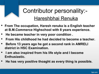 Contributor personality:- 
Hareshbhai Renuka 
 From The occupation, Haresh renuka is a English teacher 
at B.M.Commerce Highschool with 8 years experience. 
 He became teacher in very poor condition . 
 From His childhood he had decided to become a teacher. 
 Before 13 years ago he got a second rank in AMRELI 
district in HSC Examination. 
 I am also inspired from his life style and I become 
Enthusiastic. 
 He has very positive thoaght as every thing is possible. 
 
