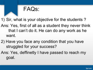 FAQs: 
1) Sir, what is your objective for the students ? 
Ans: Yes, first of all as a student they never think 
that I can’t do it. He can do any work as he 
want. 
2) Have you face any condition that you have 
struggled for your success? 
Ans: Yes, deffinetly I have passed to reach my 
goal. 
 