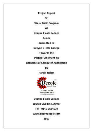 Project Report
On
Visual Basic Program
At
Dezyne E´cole College
Ajmer
Submitted to
Dezyne E ´cole College
Towards the
Partial Fulfillment on
Bachelors of Computer Application
By
Hardik Jadam
Dezyne E´cole College
106/10 Civil Line, Ajmer
Tel – 0145-2624679
Www.dezyneecole.com
2017
 