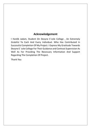 Acknowledgement
I Hardik Jadam, Student On Dezyne E´cole College , An Extremely
Grateful To Each And Every Individual. Who Has Contributed In
Successful Completion Of My Project. I Express My Gratitude Towards
Dezyne E ´cole College For Their Guidance and Contrast Supervision As
Well As For Providing The Necessary Information And Support
Regarding The Completion Of Project.
Thank You
 