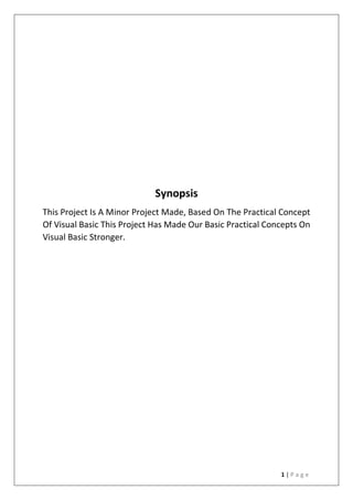 1 | P a g e
Synopsis
This Project Is A Minor Project Made, Based On The Practical Concept
Of Visual Basic This Project Has Made Our Basic Practical Concepts On
Visual Basic Stronger.
 