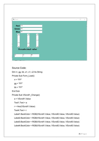 2 | P a g e
Source Code:
Dim rr, gg, bb, s1, c1, c2 As String
Private Sub Form_Load()
rr = "FF"
gg = "FF"
bb = "FF"
End Sub
Private Sub VScroll1_Change()
a = VScroll1.Value
Text1.Text = a
r = Hex(VScroll1.Value)
Text4.Text = r
Label1.BackColor = RGB(VScroll1.Value, VScroll2.Value, VScroll3.Value)
Label2.BackColor = RGB(VScroll1.Value, VScroll2.Value, VScroll3.Value)
Label3.BackColor = RGB(VScroll1.Value, VScroll2.Value, VScroll3.Value)
Label4.BackColor = RGB(VScroll1.Value, VScroll2.Value, VScroll3.Value)
 