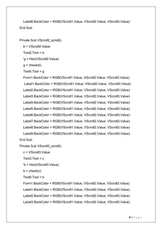 4 | P a g e
Label6.BackColor = RGB(VScroll1.Value, VScroll2.Value, VScroll3.Value)
End Sub
Private Sub VScroll2_scroll()
b = VScroll2.Value
Text2.Text = b
'g = Hex(VScroll2.Value)
g = check(b)
Text5.Text = g
Form1.BackColor = RGB(VScroll1.Value, VScroll2.Value, VScroll3.Value)
Label1.BackColor = RGB(VScroll1.Value, VScroll2.Value, VScroll3.Value)
Label2.BackColor = RGB(VScroll1.Value, VScroll2.Value, VScroll3.Value)
Label3.BackColor = RGB(VScroll1.Value, VScroll2.Value, VScroll3.Value)
Label4.BackColor = RGB(VScroll1.Value, VScroll2.Value, VScroll3.Value)
Label5.BackColor = RGB(VScroll1.Value, VScroll2.Value, VScroll3.Value)
Label6.BackColor = RGB(VScroll1.Value, VScroll2.Value, VScroll3.Value)
Label7.BackColor = RGB(VScroll1.Value, VScroll2.Value, VScroll3.Value)
Label8.BackColor = RGB(VScroll1.Value, VScroll2.Value, VScroll3.Value)
Label9.BackColor = RGB(VScroll1.Value, VScroll2.Value, VScroll3.Value)
End Sub
Private Sub VScroll3_scroll()
c = VScroll3.Value
Text3.Text = c
'b = Hex(VScroll3.Value)
b = check(c)
Text6.Text = b
Form1.BackColor = RGB(VScroll1.Value, VScroll2.Value, VScroll3.Value)
Label1.BackColor = RGB(VScroll1.Value, VScroll2.Value, VScroll3.Value)
Label2.BackColor = RGB(VScroll1.Value, VScroll2.Value, VScroll3.Value)
Label3.BackColor = RGB(VScroll1.Value, VScroll2.Value, VScroll3.Value)
 