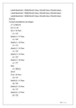 5 | P a g e
Label4.BackColor = RGB(VScroll1.Value, VScroll2.Value, VScroll3.Value)
Label5.BackColor = RGB(VScroll1.Value, VScroll2.Value, VScroll3.Value)
Label6.BackColor = RGB(VScroll1.Value, VScroll2.Value, VScroll3.Value)
End Sub
Function check(ByVal a As Integer)
c1 = a Mod 16
c2 = a  16
If c1 = 10 Then
c1 = "A"
ElseIf c1 = 11 Then
c1 = "B"
ElseIf c1 = 12 Then
c1 = "C"
ElseIf c1 = 13 Then
c1 = "D"
ElseIf c1 = 14 Then
c1 = "E"
ElseIf c1 = 15 Then
c1 = "F"
Else
s1 = Str(c1)
End If
If c2 = 10 Then
c2 = "A"
ElseIf c2 = 11 Then
c2 = "B"
ElseIf c2 = 12 Then
c2 = "C"
ElseIf c2 = 13 Then
c2 = "D"
 