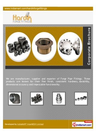 We are manufacturer, supplier and exporter of Forge Pipe Fittings. These
products are known for their fine finish, consistent hardness, durability,
dimensional accuracy and impeccable functionality.
 