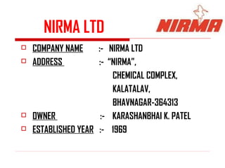NIRMA LTD
   COMPANY NAME     :- NIRMA LTD
   ADDRESS          :- “NIRMA”,
                         CHEMICAL COMPLEX,
                         KALATALAV,
                         BHAVNAGAR-364313
   OWNER             :- KARASHANBHAI K. PATEL
   ESTABLISHED YEAR :- 1969
 