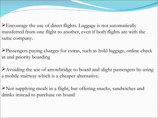 Encourage the use of direct flights. Luggage is not automatically transferred from one flight to another, even if both flights are with the same company. Passengers paying charges for extras, such as hold luggage, online check in and priority boarding Avoiding the use of arrowbridge to board and alight passengers by using a mobile stairway which is a cheaper alternative. Not supplying meals in a flight, but offering snacks, sandwiches and drinks instead to purchase on board 