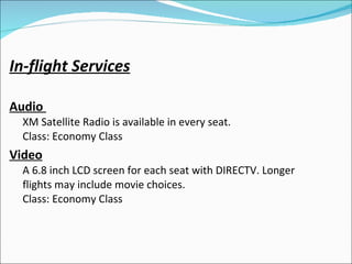 In-flight Services Audio    XM Satellite Radio is available in every seat.  Class: Economy Class  Video   A 6.8 inch LCD screen for each seat with DIRECTV. Longer flights may include movie choices.  Class: Economy Class  