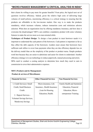 “MICRO-FINANCE MANAGEMENT & CRITICAL ANALYSIS IN INDIA”
their clients be willing to pay more for greater benefits? From price, the logical next set of
questions involves efficiency. Indeed, given the relative high costs of delivering large
volumes of small policies, maximizing efficiency is a critical strategy to ensuring that the
products are affordable to the low-income market. One way is to make the products
mandatory, which increases volumes, reduces transaction costs and minimizes adverse
selection. What does an organization lose by offering mandatory insurance, and how does it
overcome the disadvantages? MFI‗s can combine a mandatory product with some voluntary
features to make the service more us to mar-oriented while.
Techniques of Product Design: To design a loan product to meet borrower needs it is
important to understand the cash pattern of the borrowers. Cash pattern is important so far as
they affect the debt capacity of the borrowers. Lenders must ensure that borrowers have
sufficient cash inflow to cover loan payments when they are due efficiency depends less on
the delivery model than on the simplicity of the product or product menu. Simple products
work best because they are easier to administer and easier for clients to understand. Another
efficiency strategy is to use technology to reduce paperwork, manual processing and errors.
MFIs need to conduct a costing analysis to determine how much they need to earn in
commission to cover their administrative expenses.
MFI’s Products and its Management:
Product & services of Microfinance
Financial Services

Other Financial Services

Non Financial Services

1. Credit Services-i Small

Micro-insurance, Life

Family Health and Sanitation

Credit, Small Business

Insurance , Health Insurance

Education, Financial

Credit.

, Loan for Housing,

Education, Micro-

Education, Health.

entrepreneur Training.

2. Deposit Services Voluntari Savings Services,
Manda tory Savings.

Department of Management Studies, Shah and Anchor Kutchhi Engineering College,
Chembur, Mumbai
Page 10

 