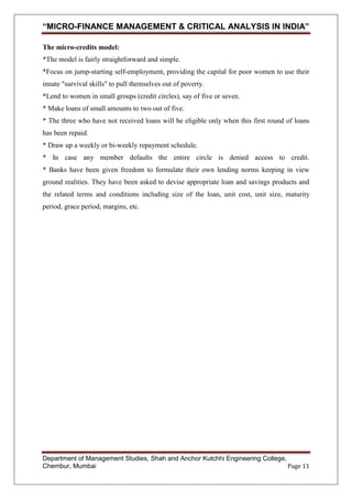 “MICRO-FINANCE MANAGEMENT & CRITICAL ANALYSIS IN INDIA”
The micro-credits model:
*The model is fairly straightforward and simple.
*Focus on jump-starting self-employment, providing the capital for poor women to use their
innate "survival skills" to pull themselves out of poverty.
*Lend to women in small groups (credit circles), say of five or seven.
* Make loans of small amounts to two out of five.
* The three who have not received loans will be eligible only when this first round of loans
has been repaid.
* Draw up a weekly or bi-weekly repayment schedule.
* In case any member defaults the entire circle is denied access to credit.
* Banks have been given freedom to formulate their own lending norms keeping in view
ground realities. They have been asked to devise appropriate loan and savings products and
the related terms and conditions including size of the loan, unit cost, unit size, maturity
period, grace period, margins, etc.

Department of Management Studies, Shah and Anchor Kutchhi Engineering College,
Chembur, Mumbai
Page 11

 
