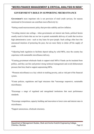 “MICRO-FINANCE MANAGEMENT & CRITICAL ANALYSIS IN INDIA”
GOVERNMENT’S ROLE IN SUPPORTING MICRO FINANCE
Government’s most important role is not provision of retail credit services, for reasons
mentioned in Government can contribute most effectively by:
*Setting sound macroeconomic policy that provides stability and low inflation.
*Avoiding interest rate ceilings - when governments set interest rate limits, political factors
usually result in limits that are too low to permit sustainable delivery of credit that involves
high administrative costs—such as tiny loans for poor people. Such ceilings often have the
announced intention of protecting the poor, but are more likely to choke off the supply of
credit.
*Adjusting bank regulation to facilitate deposit taking by solid MFIs, once the country has
experience with sustainable microfinance delivery.
*Creating government wholesale funds to support retail MFIs if funds can be insulated from
politics, and they can hire and protect strong technical management and avoid disbursement
pressure that force fund to support unpromising MFIs.
*Promote microfinance as a key vehicle in tackling poverty, and as vital part of the financial
system.
*Create policies, regulations and legal structures that *encourage responsive, sustainable
microfinance.

*Encourage a range of regulated and unregulated institutions that meet performance
standards.

*Encourage competition, capacity building and innovation to lower costs and interest rates in
microfinance.
*Support autonomous, wholesale structures.

Department of Management Studies, Shah and Anchor Kutchhi Engineering College,
Chembur, Mumbai
Page 12

 
