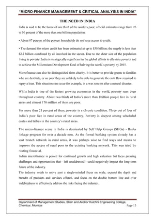 “MICRO-FINANCE MANAGEMENT & CRITICAL ANALYSIS IN INDIA”
THE NEED IN INDIA
India is said to be the home of one third of the world‘s poor; official estimates range from 26
to 50 percent of the more than one billion population.
• About 87 percent of the poorest households do not have access to credit.
• The demand for micro credit has been estimated at up to $30 billion; the supply is less than
$2.2 billion combined by all involved in the sector. Due to the sheer size of the population
living in poverty, India is strategically significant in the global efforts to alleviate poverty and
to achieve the Millennium Development Goal of halving the world‘s poverty by 2015.
Microfinance can also be distinguished from charity. It is better to provide grants to families
who are destitute, or so poor they are unlikely to be able to generate the cash flow required to
repay a loan. This situation can occur for example, in a war zone or after a natural disaster.
While India is one of the fastest growing economies in the world, poverty runs deep
throughout country. About two thirds of India‘s more than 1billion people live in rural
areas and almost 170 million of them are poor.
For more than 21 percent of them, poverty is a chronic condition. Three out of four of
India‘s poor live in rural areas of the country. Poverty is deepest among scheduled
castes and tribes in the country‘s rural areas.
The micro-finance scene in India is dominated by Self Help Groups (SHGs) - Banks
linkage program for over a decade now. As the formal banking system already has a
vast branch network in rural areas, it was perhaps wise to find ways and means to
improve the access of rural poor to the existing banking network. This was tried by
routing financial.
Indian microfinance is poised for continued growth and high valuation but faces pressing
challenges and opportunities that—left unaddressed—could negatively impact the long-term
future of the industry.
The industry needs to move past a single-minded focus on scale, expand the depth and
breadth of products and services offered, and focus on the double bottom line and over
indebtedness to effectively address the risks facing the industry.

Department of Management Studies, Shah and Anchor Kutchhi Engineering College,
Chembur, Mumbai
Page 15

 