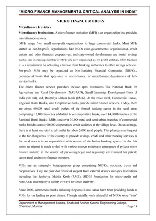 “MICRO-FINANCE MANAGEMENT & CRITICAL ANALYSIS IN INDIA”
MICRO FINANCE MODELS
Microfinance Providers
Microfinance Institutions: A microfinance institution (MFI) is an organization that provides
microfinance services.
MFIs range from small non-profit organizations to large commercial banks. Most MFIs
started as not-for-profit organizations like NGOs (non-governmental organizations), credit
unions and other financial cooperatives, and state-owned development and postal savings
banks. An increasing number of MFIs are now organized as for-profit entities, often because
it is a requirement to obtaining a license from banking authorities to offer savings services.
For-profit MFIs may be organized as Non-Banking Financial Companies (NBFCs),
commercial banks that specialize in microfinance, or microfinance departments of fullservice banks.
The micro finance service providers include apex institutions like National Bank for
Agriculture and Rural Development (NABARD), Small Industries Development Bank of
India (SIDBI), and, Rashtriya Mahila Kosh (RMK). At the retail level, Commercial Banks,
Regional Rural Banks, and, Cooperative banks provide micro finance services. Today, there
are about 60,000 retail credit outlets of the formal banking sector in the rural areas
comprising 12,000 branches of district level cooperative banks, over 14,000 branches of the
Regional Rural Banks (RRBs) and over 30,000 rural and semi-urban branches of commercial
banks besides almost 90,000 cooperatives credit societies at the village level. On an average,
there is at least one retail credit outlet for about 5,000 rural people. This physical reaching out
to the far-flung areas of the country to provide savings, credit and other banking services to
the rural society is an unparalleled achievement of the Indian banking system. In the this
paper an attempt is made to deal with various aspects relating to emergence of private micro
finance industry in the context of prevailing legal and regulatory environment for private
sector rural and micro finance operators.
MFIs are an extremely heterogeneous group comprising NBFCs, societies, trusts and
cooperatives. They are provided financial support from external donors and apex institutions
including the Rashtriya Mahila Kosh (RMK), SIDBI Foundation for micro-credit and
NABARD and employ a variety of ways for credit delivery.
Since 2000, commercial banks including Regional Rural Banks have been providing funds to
MFIs for on lending to poor clients. Though initially, only a handful of NGOs were ―into‖
Department of Management Studies, Shah and Anchor Kutchhi Engineering College,
Chembur, Mumbai
Page 19

 