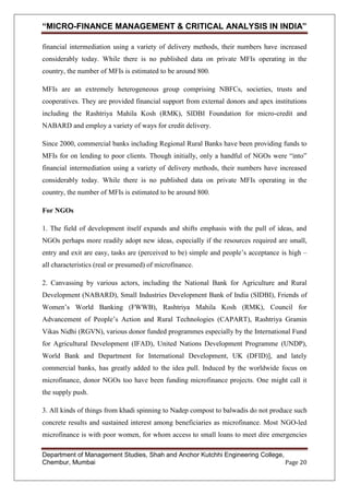 “MICRO-FINANCE MANAGEMENT & CRITICAL ANALYSIS IN INDIA”
financial intermediation using a variety of delivery methods, their numbers have increased
considerably today. While there is no published data on private MFIs operating in the
country, the number of MFIs is estimated to be around 800.
MFIs are an extremely heterogeneous group comprising NBFCs, societies, trusts and
cooperatives. They are provided financial support from external donors and apex institutions
including the Rashtriya Mahila Kosh (RMK), SIDBI Foundation for micro-credit and
NABARD and employ a variety of ways for credit delivery.
Since 2000, commercial banks including Regional Rural Banks have been providing funds to
MFIs for on lending to poor clients. Though initially, only a handful of NGOs were ―into‖
financial intermediation using a variety of delivery methods, their numbers have increased
considerably today. While there is no published data on private MFIs operating in the
country, the number of MFIs is estimated to be around 800.
For NGOs
1. The field of development itself expands and shifts emphasis with the pull of ideas, and
NGOs perhaps more readily adopt new ideas, especially if the resources required are small,
entry and exit are easy, tasks are (perceived to be) simple and people‘s acceptance is high –
all characteristics (real or presumed) of microfinance.
2. Canvassing by various actors, including the National Bank for Agriculture and Rural
Development (NABARD), Small Industries Development Bank of India (SIDBI), Friends of
Women‘s World Banking (FWWB), Rashtriya Mahila Kosh (RMK), Council for
Advancement of People‘s Action and Rural Technologies (CAPART), Rashtriya Gramin
Vikas Nidhi (RGVN), various donor funded programmes especially by the International Fund
for Agricultural Development (IFAD), United Nations Development Programme (UNDP),
World Bank and Department for International Development, UK (DFID)], and lately
commercial banks, has greatly added to the idea pull. Induced by the worldwide focus on
microfinance, donor NGOs too have been funding microfinance projects. One might call it
the supply push.
3. All kinds of things from khadi spinning to Nadep compost to balwadis do not produce such
concrete results and sustained interest among beneficiaries as microfinance. Most NGO-led
microfinance is with poor women, for whom access to small loans to meet dire emergencies
Department of Management Studies, Shah and Anchor Kutchhi Engineering College,
Chembur, Mumbai
Page 20

 