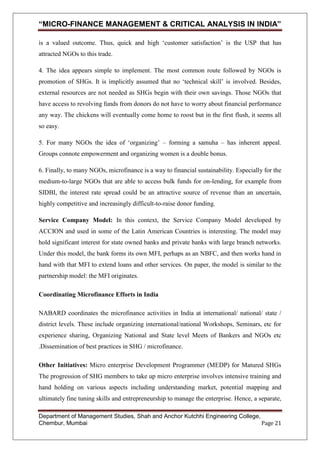 “MICRO-FINANCE MANAGEMENT & CRITICAL ANALYSIS IN INDIA”
is a valued outcome. Thus, quick and high ‗customer satisfaction‘ is the USP that has
attracted NGOs to this trade.
4. The idea appears simple to implement. The most common route followed by NGOs is
promotion of SHGs. It is implicitly assumed that no ‗technical skill‘ is involved. Besides,
external resources are not needed as SHGs begin with their own savings. Those NGOs that
have access to revolving funds from donors do not have to worry about financial performance
any way. The chickens will eventually come home to roost but in the first flush, it seems all
so easy.
5. For many NGOs the idea of ‗organizing‘ – forming a samuha – has inherent appeal.
Groups connote empowerment and organizing women is a double bonus.
6. Finally, to many NGOs, microfinance is a way to financial sustainability. Especially for the
medium-to-large NGOs that are able to access bulk funds for on-lending, for example from
SIDBI, the interest rate spread could be an attractive source of revenue than an uncertain,
highly competitive and increasingly difficult-to-raise donor funding.
Service Company Model: In this context, the Service Company Model developed by
ACCION and used in some of the Latin American Countries is interesting. The model may
hold significant interest for state owned banks and private banks with large branch networks.
Under this model, the bank forms its own MFI, perhaps as an NBFC, and then works hand in
hand with that MFI to extend loans and other services. On paper, the model is similar to the
partnership model: the MFI originates.
Coordinating Microfinance Efforts in India
NABARD coordinates the microfinance activities in India at international/ national/ state /
district levels. These include organizing international/national Workshops, Seminars, etc for
experience sharing, Organizing National and State level Meets of Bankers and NGOs etc
.Dissemination of best practices in SHG / microfinance.
Other Initiatives: Micro enterprise Development Programmer (MEDP) for Matured SHGs
The progression of SHG members to take up micro enterprise involves intensive training and
hand holding on various aspects including understanding market, potential mapping and
ultimately fine tuning skills and entrepreneurship to manage the enterprise. Hence, a separate,
Department of Management Studies, Shah and Anchor Kutchhi Engineering College,
Chembur, Mumbai
Page 21

 