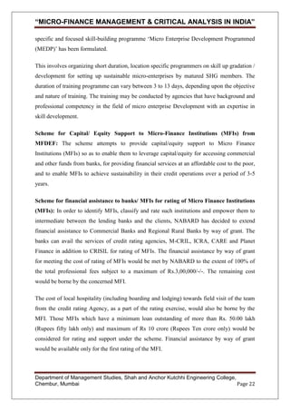 “MICRO-FINANCE MANAGEMENT & CRITICAL ANALYSIS IN INDIA”
specific and focused skill-building programme ‗Micro Enterprise Development Programmed
(MEDP)‘ has been formulated.
This involves organizing short duration, location specific programmers on skill up gradation /
development for setting up sustainable micro-enterprises by matured SHG members. The
duration of training programme can vary between 3 to 13 days, depending upon the objective
and nature of training. The training may be conducted by agencies that have background and
professional competency in the field of micro enterprise Development with an expertise in
skill development.
Scheme for Capital/ Equity Support to Micro-Finance Institutions (MFIs) from
MFDEF: The scheme attempts to provide capital/equity support to Micro Finance
Institutions (MFIs) so as to enable them to leverage capital/equity for accessing commercial
and other funds from banks, for providing financial services at an affordable cost to the poor,
and to enable MFIs to achieve sustainability in their credit operations over a period of 3-5
years.
Scheme for financial assistance to banks/ MFIs for rating of Micro Finance Institutions
(MFIs): In order to identify MFIs, classify and rate such institutions and empower them to
intermediate between the lending banks and the clients, NABARD has decided to extend
financial assistance to Commercial Banks and Regional Rural Banks by way of grant. The
banks can avail the services of credit rating agencies, M-CRIL, ICRA, CARE and Planet
Finance in addition to CRISIL for rating of MFIs. The financial assistance by way of grant
for meeting the cost of rating of MFIs would be met by NABARD to the extent of 100% of
the total professional fees subject to a maximum of Rs.3,00,000/-/-. The remaining cost
would be borne by the concerned MFI.
The cost of local hospitality (including boarding and lodging) towards field visit of the team
from the credit rating Agency, as a part of the rating exercise, would also be borne by the
MFI. Those MFIs which have a minimum loan outstanding of more than Rs. 50.00 lakh
(Rupees fifty lakh only) and maximum of Rs 10 crore (Rupees Ten crore only) would be
considered for rating and support under the scheme. Financial assistance by way of grant
would be available only for the first rating of the MFI.

Department of Management Studies, Shah and Anchor Kutchhi Engineering College,
Chembur, Mumbai
Page 22

 