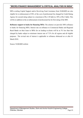 “MICRO-FINANCE MANAGEMENT & CRITICAL ANALYSIS IN INDIA”
MFIs availing Capital Support and/or Revolving Fund Assistance from NABARD are also
eligible for re-imbursement of 50% of the cost of professional fee charged by Credit Rating
Agency for second rating subject to a maximum of Rs.1.50 lakh (i.e 50% of Rs.3 lakh). This
will be in addition to the re-imbursement of professional fee for first rating of the MFI.
Refinance support to banks for financing MFIs: The scheme is to provide 100% refinance
to banks for financing MFIs. Interest rate on refinance to Commercial Banks and Regional
Rural Banks on their loans to MFIs for on lending to clients will be at 3% less than that
charged by banks subject to minimum interest rate of 7.5% for all regions and all eligible
purposes. The revised rate of interest is applicable to refinance disbursed on or after 01
March 2010.
Source: NABARD website

Department of Management Studies, Shah and Anchor Kutchhi Engineering College,
Chembur, Mumbai
Page 23

 