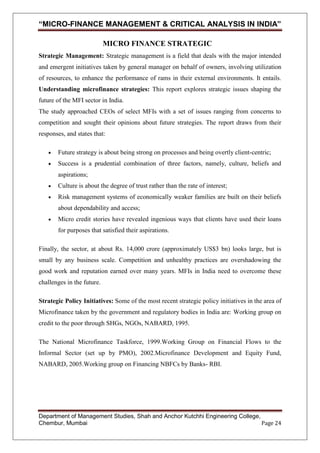“MICRO-FINANCE MANAGEMENT & CRITICAL ANALYSIS IN INDIA”
MICRO FINANCE STRATEGIC
Strategic Management: Strategic management is a field that deals with the major intended
and emergent initiatives taken by general manager on behalf of owners, involving utilization
of resources, to enhance the performance of rams in their external environments. It entails.
Understanding microfinance strategies: This report explores strategic issues shaping the
future of the MFI sector in India.
The study approached CEOs of select MFIs with a set of issues ranging from concerns to
competition and sought their opinions about future strategies. The report draws from their
responses, and states that:
Future strategy is about being strong on processes and being overtly client-centric;
Success is a prudential combination of three factors, namely, culture, beliefs and
aspirations;
Culture is about the degree of trust rather than the rate of interest;
Risk management systems of economically weaker families are built on their beliefs
about dependability and access;
Micro credit stories have revealed ingenious ways that clients have used their loans
for purposes that satisfied their aspirations.
Finally, the sector, at about Rs. 14,000 crore (approximately US$3 bn) looks large, but is
small by any business scale. Competition and unhealthy practices are overshadowing the
good work and reputation earned over many years. MFIs in India need to overcome these
challenges in the future.
Strategic Policy Initiatives: Some of the most recent strategic policy initiatives in the area of
Microfinance taken by the government and regulatory bodies in India are: Working group on
credit to the poor through SHGs, NGOs, NABARD, 1995.
The National Microfinance Taskforce, 1999.Working Group on Financial Flows to the
Informal Sector (set up by PMO), 2002.Microfinance Development and Equity Fund,
NABARD, 2005.Working group on Financing NBFCs by Banks- RBI.

Department of Management Studies, Shah and Anchor Kutchhi Engineering College,
Chembur, Mumbai
Page 24

 