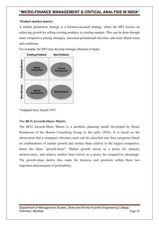 “MICRO-FINANCE MANAGEMENT & CRITICAL ANALYSIS IN INDIA”
Product-market matrix:
A market penetration strategy is a business-as-usual strategy, where the MFI focuses on
achieving growth by selling existing products in existing markets. This can be done through
more competitive pricing strategies, increased promotional activities, and more liberal terms
and conditions.
For example, the MFI may develop strategic alliances to begin

*Adapted from Ansoff 1957.

The BCG Growth-Share Matrix
The BCG Growth-Share Matrix is a portfolio planning model developed by Bruce
Henderson of the Boston Consulting Group in the early 1970's. It is based on the
observation that a company's business units can be classified into four categories based
on combinations of market growth and market share relative to the largest competit or,
hence the name "growth-share". Market growth serves as a proxy for industry
attractiveness, and relative market share serves as a proxy for competitive advantage.
The growth-share matrix thus maps the business unit positions within these two
important determinants of profitability.

Department of Management Studies, Shah and Anchor Kutchhi Engineering College,
Chembur, Mumbai
Page 25

 
