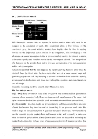“MICRO-FINANCE MANAGEMENT & CRITICAL ANALYSIS IN INDIA”

BCG Growth-Share Matrix

This framework assumes that an increase in relative market share will result in an
increase in the generation of cash. This assumption often is true because of the
experience curve; increased relative market share implies that the firm is moving
forward on the experience curve relative to its competitors, thus developing a cost
advantage. A second assumption is that a growing market requires investment in assets
to increase capacity and therefore results in the consumption of cash. Thus the position
of a business on the growth-share matrix provides an indication of its cash generation
and its cash consumption.
Henderson reasoned that the cash required by rapidly growing business units could be
obtained from the firm's other business units that were at a more mature stage and
generating significant cash. By investing to become the market share leader in a rapidly
growing market, the business unit could move along the experience curve and develop a
cost advantage.
From this reasoning, the BCG Growth-Share Matrix was born.
The four categories are
Dogs - Dogs have low market share and a low growth rate and thus neither generate nor
consume a large amount of cash. However, dogs are cash traps because of the money tied
up in a business that has little potential. Such businesses are candidates for divestiture.
Question marks - Question marks are growing rapidly and thus consume large amounts
of cash, but because they have low market shares they do not generate much cash. The
result is large net cash consumption. A question mark (also known as a "problem child")
has the potential to gain market share and become a star, and eventually a cash cow
when the market growth slows. If the question mark does not succeed in becoming the
market leader, then after perhaps years of cash consumption it will degenerate into a dog

Department of Management Studies, Shah and Anchor Kutchhi Engineering College,
Chembur, Mumbai
Page 26

 