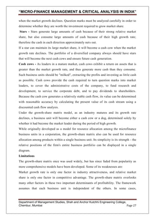 “MICRO-FINANCE MANAGEMENT & CRITICAL ANALYSIS IN INDIA”
when the market growth declines. Question marks must be analyzed carefully in order to
determine whether they are worth the investment required to grow market share.
Stars - Stars generate large amounts of cash because of their strong relative market
share, but also consume large amounts of cash because of their high growth rate;
therefore the cash in each direction approximately nets out.
If a star can maintain its large market share, it will become a cash cow when the market
growth rate declines. The portfolio of a diversified company always should have stars
that will become the next cash cows and ensure future cash generation.
Cash cows - As leaders in a mature market, cash cows exhibit a return on assets that is
greater than the market growth rate, and thus generate more cash than they consume.
Such business units should be "milked", extracting the profits and investing as litt le cash
as possible. Cash cows provide the cash required to turn question marks into market
leaders, to cover the administrative costs of the company, to fund research and
development, to service the corporate debt, and to pay dividends to shareholders.
Because the cash cow generates a relatively stable cash flow, its value can be determined
with reasonable accuracy by calculating the present value of its cash stream using a
discounted cash flow analysis.
Under the growth-share matrix model, as an industry matures and its growth rate
declines, a business unit will become either a cash cow or a dog, determined solely by
whether it had become the market leader during the period of high growth.
While originally developed as a model for resource allocation amon g the microfinance
business units in a corporation, the growth-share matrix also can be used for resource
allocation among products within a single business unit. Its simplicity is its strength - the
relative positions of the firm's entire business portfolio can be displayed in a single
diagram.
Limitations
The growth-share matrix once was used widely, but has since faded from popularity as
more comprehensive models have been developed. Some of its weaknesses are:
Market growth rate is only one factor in industry attractiveness, and relative market
share is only one factor in competitive advantage. The growth-share matrix overlooks
many other factors in these two important determinants of profitability. The framework
assumes that each business unit is independent of the others. In some cases,

Department of Management Studies, Shah and Anchor Kutchhi Engineering College,
Chembur, Mumbai
Page 27

 