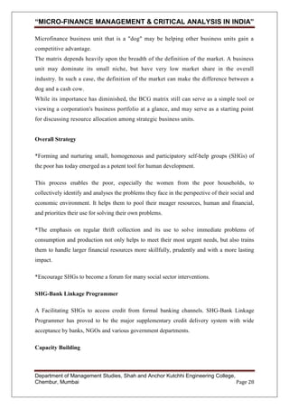 “MICRO-FINANCE MANAGEMENT & CRITICAL ANALYSIS IN INDIA”
Microfinance business unit that is a "dog" may be helping other business units gain a
competitive advantage.
The matrix depends heavily upon the breadth of the definition of the market. A business
unit may dominate its small niche, but have very low market share in the overall
industry. In such a case, the definition of the market can make the difference between a
dog and a cash cow.
While its importance has diminished, the BCG matrix still can serve as a simple tool or
viewing a corporation's business portfolio at a glance, and may serve as a starting point
for discussing resource allocation among strategic business units.

Overall Strategy
*Forming and nurturing small, homogeneous and participatory self-help groups (SHGs) of
the poor has today emerged as a potent tool for human development.
This process enables the poor, especially the women from the poor households, to
collectively identify and analyses the problems they face in the perspective of their social and
economic environment. It helps them to pool their meager resources, human and financial,
and priorities their use for solving their own problems.
*The emphasis on regular thrift collection and its use to solve immediate problems of
consumption and production not only helps to meet their most urgent needs, but also trains
them to handle larger financial resources more skillfully, prudently and with a more lasting
impact.
*Encourage SHGs to become a forum for many social sector interventions.
SHG-Bank Linkage Programmer
A Facilitating SHGs to access credit from formal banking channels. SHG-Bank Linkage
Programmer has proved to be the major supplementary credit delivery system with wide
acceptance by banks, NGOs and various government departments.
Capacity Building

Department of Management Studies, Shah and Anchor Kutchhi Engineering College,
Chembur, Mumbai
Page 28

 