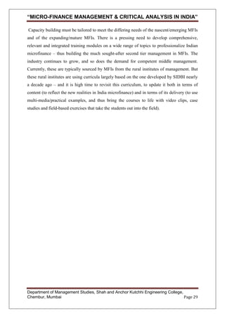 “MICRO-FINANCE MANAGEMENT & CRITICAL ANALYSIS IN INDIA”
Capacity building must be tailored to meet the differing needs of the nascent/emerging MFIs
and of the expanding/mature MFIs. There is a pressing need to develop comprehensive,
relevant and integrated training modules on a wide range of topics to professionalize Indian
microfinance – thus building the much sought-after second tier management in MFIs. The
industry continues to grow, and so does the demand for competent middle management.
Currently, these are typically sourced by MFIs from the rural institutes of management. But
these rural institutes are using curricula largely based on the one developed by SIDBI nearly
a decade ago – and it is high time to revisit this curriculum, to update it both in terms of
content (to reflect the new realities in India microfinance) and in terms of its delivery (to use
multi-media/practical examples, and thus bring the courses to life with video clips, case
studies and field-based exercises that take the students out into the field).

Department of Management Studies, Shah and Anchor Kutchhi Engineering College,
Chembur, Mumbai
Page 29

 