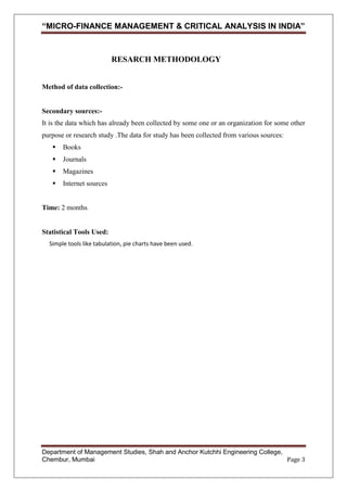 “MICRO-FINANCE MANAGEMENT & CRITICAL ANALYSIS IN INDIA”

RESARCH METHODOLOGY

Method of data collection:-

Secondary sources:It is the data which has already been collected by some one or an organization for some other
purpose or research study .The data for study has been collected from various sources:


Books



Journals



Magazines



Internet sources

Time: 2 months

Statistical Tools Used:
Simple tools like tabulation, pie charts have been used.

Department of Management Studies, Shah and Anchor Kutchhi Engineering College,
Chembur, Mumbai
Page 3

 
