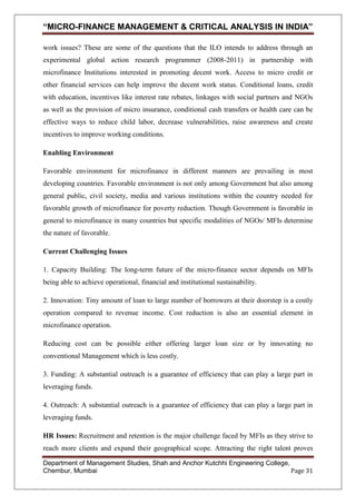 “MICRO-FINANCE MANAGEMENT & CRITICAL ANALYSIS IN INDIA”
work issues? These are some of the questions that the ILO intends to address through an
experimental global action research programmer (2008-2011) in partnership with
microfinance Institutions interested in promoting decent work. Access to micro credit or
other financial services can help improve the decent work status. Conditional loans, credit
with education, incentives like interest rate rebates, linkages with social partners and NGOs
as well as the provision of micro insurance, conditional cash transfers or health care can be
effective ways to reduce child labor, decrease vulnerabilities, raise awareness and create
incentives to improve working conditions.
Enabling Environment
Favorable environment for microfinance in different manners are prevailing in most
developing countries. Favorable environment is not only among Government but also among
general public, civil society, media and various institutions within the country needed for
favorable growth of microfinance for poverty reduction. Though Government is favorable in
general to microfinance in many countries but specific modalities of NGOs/ MFIs determine
the nature of favorable.
Current Challenging Issues
1. Capacity Building: The long-term future of the micro-finance sector depends on MFIs
being able to achieve operational, financial and institutional sustainability.
2. Innovation: Tiny amount of loan to large number of borrowers at their doorstep is a costly
operation compared to revenue income. Cost reduction is also an essential element in
microfinance operation.
Reducing cost can be possible either offering larger loan size or by innovating no
conventional Management which is less costly.
3. Funding: A substantial outreach is a guarantee of efficiency that can play a large part in
leveraging funds.
4. Outreach: A substantial outreach is a guarantee of efficiency that can play a large part in
leveraging funds.
HR Issues: Recruitment and retention is the major challenge faced by MFIs as they strive to
reach more clients and expand their geographical scope. Attracting the right talent proves
Department of Management Studies, Shah and Anchor Kutchhi Engineering College,
Chembur, Mumbai
Page 31

 