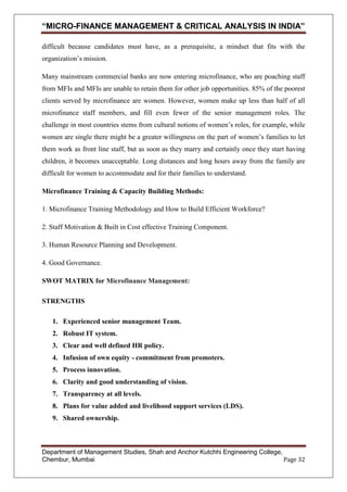 “MICRO-FINANCE MANAGEMENT & CRITICAL ANALYSIS IN INDIA”
difficult because candidates must have, as a prerequisite, a mindset that fits with the
organization‘s mission.
Many mainstream commercial banks are now entering microfinance, who are poaching staff
from MFIs and MFIs are unable to retain them for other job opportunities. 85% of the poorest
clients served by microfinance are women. However, women make up less than half of all
microfinance staff members, and fill even fewer of the senior management roles. The
challenge in most countries stems from cultural notions of women‘s roles, for example, while
women are single there might be a greater willingness on the part of women‘s families to let
them work as front line staff, but as soon as they marry and certainly once they start having
children, it becomes unacceptable. Long distances and long hours away from the family are
difficult for women to accommodate and for their families to understand.
Microfinance Training & Capacity Building Methods:
1. Microfinance Training Methodology and How to Build Efficient Workforce?
2. Staff Motivation & Built in Cost effective Training Component.
3. Human Resource Planning and Development.
4. Good Governance.
SWOT MATRIX for Microfinance Management:
STRENGTHS
1. Experienced senior management Team.
2. Robust IT system.
3. Clear and well defined HR policy.
4. Infusion of own equity - commitment from promoters.
5. Process innovation.
6. Clarity and good understanding of vision.
7. Transparency at all levels.
8. Plans for value added and livelihood support services (LDS).
9. Shared ownership.

Department of Management Studies, Shah and Anchor Kutchhi Engineering College,
Chembur, Mumbai
Page 32

 