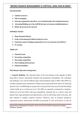 “MICRO-FINANCE MANAGEMENT & CRITICAL ANALYSIS IN INDIA”
WEAKNESSES
1. Limited resources.
2. Micro managing.
3. Start up organisation; therefore, yet to institutionalise the standard processes.
4. Attracting/Holding on to the staff till the time we become established players.
5. Refine the processes for growth.
OPPORTUNITIES
1. Huge Potential Market.
2. Scope of introducing livelihood related services.
3. Financial crunch is helping organisation to be cost conscious and effective.
4. IT systems.
THREATS
1. Financial crisis.
2. Increasing competition.
3. Increasing competition.
4. Poor banking infrastructure.
5. Political instability.
Microfinance Operation management
1. Capacity Building: The long-term future of the micro-finance sector depends on MFIs
being able to achieve operational, financial and institutional sustainability. The constraints
and challenges vary with the different types and development stage of MFIs. Most MFIs are
currently operating below operational viability and use grant funds from donors for financing
up-front costs of establishing new groups and covering initial losses incurred until the lending
volume builds up to a break-even level. The MFIs are generally constrained in reaching a
break-even level and finally achieving sustainability, primarily due to a narrow client and
product base, high operational and administrative costs for delivering credit to the poor, and
their inability to mobilize requisite resources. Moreover, lack of technical manpower,
operational systems, infrastructure and MIS are prevalent. In view of the above, to scale up
Department of Management Studies, Shah and Anchor Kutchhi Engineering College,
Chembur, Mumbai
Page 33

 