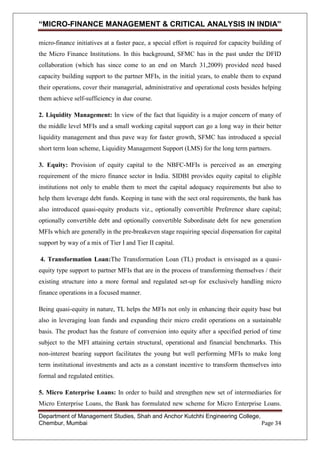 “MICRO-FINANCE MANAGEMENT & CRITICAL ANALYSIS IN INDIA”
micro-finance initiatives at a faster pace, a special effort is required for capacity building of
the Micro Finance Institutions. In this background, SFMC has in the past under the DFID
collaboration (which has since come to an end on March 31,2009) provided need based
capacity building support to the partner MFIs, in the initial years, to enable them to expand
their operations, cover their managerial, administrative and operational costs besides helping
them achieve self-sufficiency in due course.
2. Liquidity Management: In view of the fact that liquidity is a major concern of many of
the middle level MFIs and a small working capital support can go a long way in their better
liquidity management and thus pave way for faster growth, SFMC has introduced a special
short term loan scheme, Liquidity Management Support (LMS) for the long term partners.
3. Equity: Provision of equity capital to the NBFC-MFIs is perceived as an emerging
requirement of the micro finance sector in India. SIDBI provides equity capital to eligible
institutions not only to enable them to meet the capital adequacy requirements but also to
help them leverage debt funds. Keeping in tune with the sect oral requirements, the bank has
also introduced quasi-equity products viz., optionally convertible Preference share capital;
optionally convertible debt and optionally convertible Subordinate debt for new generation
MFIs which are generally in the pre-breakeven stage requiring special dispensation for capital
support by way of a mix of Tier I and Tier II capital.
4. Transformation Loan:The Transformation Loan (TL) product is envisaged as a quasiequity type support to partner MFIs that are in the process of transforming themselves / their
existing structure into a more formal and regulated set-up for exclusively handling micro
finance operations in a focused manner.
Being quasi-equity in nature, TL helps the MFIs not only in enhancing their equity base but
also in leveraging loan funds and expanding their micro credit operations on a sustainable
basis. The product has the feature of conversion into equity after a specified period of time
subject to the MFI attaining certain structural, operational and financial benchmarks. This
non-interest bearing support facilitates the young but well performing MFIs to make long
term institutional investments and acts as a constant incentive to transform themselves into
formal and regulated entities.
5. Micro Enterprise Loans: In order to build and strengthen new set of intermediaries for
Micro Enterprise Loans, the Bank has formulated new scheme for Micro Enterprise Loans.
Department of Management Studies, Shah and Anchor Kutchhi Engineering College,
Chembur, Mumbai
Page 34

 