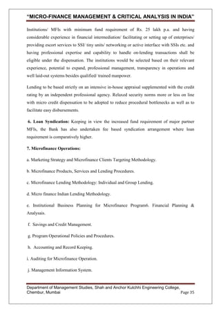 “MICRO-FINANCE MANAGEMENT & CRITICAL ANALYSIS IN INDIA”
Institutions/ MFIs with minimum fund requirement of Rs. 25 lakh p.a. and having
considerable experience in financial intermediation/ facilitating or setting up of enterprises/
providing escort services to SSI/ tiny units/ networking or active interface with SSIs etc. and
having professional expertise and capability to handle on-lending transactions shall be
eligible under the dispensation. The institutions would be selected based on their relevant
experience, potential to expand, professional management, transparency in operations and
well laid-out systems besides qualified/ trained manpower.
Lending to be based strictly on an intensive in-house appraisal supplemented with the credit
rating by an independent professional agency. Relaxed security norms more or less on line
with micro credit dispensation to be adopted to reduce procedural bottlenecks as well as to
facilitate easy disbursements.
6. Loan Syndication: Keeping in view the increased fund requirement of major partner
MFIs, the Bank has also undertaken fee based syndication arrangement where loan
requirement is comparatively higher.
7. Microfinance Operations:
a. Marketing Strategy and Microfinance Clients Targeting Methodology.
b. Microfinance Products, Services and Lending Procedures.
c. Microfinance Lending Methodology: Individual and Group Lending.
d. Micro finance Indian Lending Methodology.
e. Institutional Business Planning for Microfinance Program6. Financial Planning &
Analysais.
f. Savings and Credit Management.
g. Program Operational Policies and Procedures.
h. Accounting and Record Keeping.
i. Auditing for Microfinance Operation.
j. Management Information System.

Department of Management Studies, Shah and Anchor Kutchhi Engineering College,
Chembur, Mumbai
Page 35

 