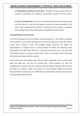 “MICRO-FINANCE MANAGEMENT & CRITICAL ANALYSIS IN INDIA”
5. Mechanisms for Redress of Grievances: Providers will have in place timely and
responsive mechanisms for complaints and problem resolution for their clients.

6. Privacy of Client Data: The privacy of individual client data will be respected, and
such data cannot be used for other purposes without the express permission of the
client (while recognizing that providers of financial services can play an important
role in helping clients achieve the benefits of establishing credit histories).
Social performance measurement
The Social Performance Task Force defines social performance as: "The effective translation
of an institution's social mission into practice in line with accepted social values that relate to
serving larger numbers of poor and excluded people; improving the quality and
appropriateness of financial services; creating benefits for clients; and improving social
responsibility of an MFI.‖Most MFIs have a social mission that they see as more basic than
their financial objective, or at least co-equal with it. There is a great deal of truth in the adage
that institutions manage what they measure.
Social performance measurement helps MFIs and their stakeholders focus on their social
goals and judge how well they are meeting them. Social indicators are often less
straightforward to measure, and less commonly used than financial indicators that have been
developed over centuries. Today‘s increasing use of social measures reflects an awareness
that good financial performance by an MFI does not automatically guarantee client interests
are being appropriately advanced.

Department of Management Studies, Shah and Anchor Kutchhi Engineering College,
Chembur, Mumbai
Page 37

 