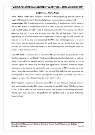 “MICRO-FINANCE MANAGEMENT & CRITICAL ANALYSIS IN INDIA”
CRITICAL ANALYSIS
MFIs Critical Issues: MFIs can play a vital role in bridging the gap between demand &
supply of financial services if the critical challenges confronting them are addressed.
Sustainability: The first challenge relates to sustainability. It has been reported in literature
that the MFI model is comparatively costlier in terms of delivery of financial services. An
analysis of 36 leading MFIs2 by Jindal & Sharma shows that 89% MFIs sample were subsidy
dependent and only 9 were able to cover more than 80% of their costs. This is partly
explained by the fact that while the cost of supervision of credit is high, the loan volumes and
loan size is low. It has also been commented that MFIs pass on the higher cost of credit to
their clients who are ‗interest insensitive‘ for small loans but may not be so as loan sizes
increase. It is, therefore, necessary for MFIs to develop strategies for increasing the range and
volume of their financial services.
Lack of Capital: The second area of concern for MFIs, which are on the growth path, is that
they face a paucity of owned funds. This is a critical constraint in their being able to scale up.
Many of the MFIs are socially oriented institutions and do not have adequate access to
financial capital. As a result they have high debt equity ratios. Presently, there is no reliable
mechanism in the country for meeting the equity requirements of MFIs. As you know, the
Micro Finance Development Fund (MFDF), set up with NABARD, has been augmented and
re-designated as the Micro Finance Development Equity Fund (MFDEF). This fund is
expected to play a vital role in meeting the equity needs of MFIs.
Borrowings: In comparison with earlier years, MFIs are now finding it relatively easier to
raise loan funds from banks. This change came after the year 2000, when RBI allowed banks
to lend to MFIs and treat such lending as part of their priority sector-funding obligations.
Private sector banks have since designed innovative products such as the Bank Partnership
Model to fund.

Department of Management Studies, Shah and Anchor Kutchhi Engineering College,
Chembur, Mumbai
Page 38

 