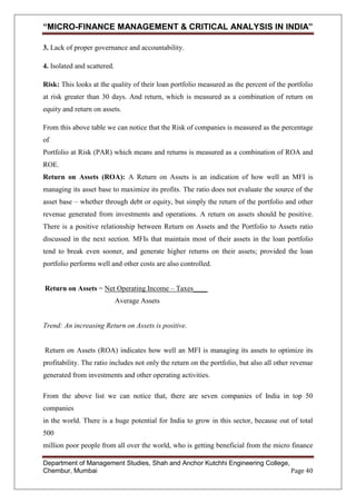“MICRO-FINANCE MANAGEMENT & CRITICAL ANALYSIS IN INDIA”
3. Lack of proper governance and accountability.
4. Isolated and scattered.
Risk: This looks at the quality of their loan portfolio measured as the percent of the portfolio
at risk greater than 30 days. And return, which is measured as a combination of return on
equity and return on assets.
From this above table we can notice that the Risk of companies is measured as the percentage
of
Portfolio at Risk (PAR) which means and returns is measured as a combination of ROA and
ROE.
Return on Assets (ROA): A Return on Assets is an indication of how well an MFI is
managing its asset base to maximize its profits. The ratio does not evaluate the source of the
asset base – whether through debt or equity, but simply the return of the portfolio and other
revenue generated from investments and operations. A return on assets should be positive.
There is a positive relationship between Return on Assets and the Portfolio to Assets ratio
discussed in the next section. MFIs that maintain most of their assets in the loan portfolio
tend to break even sooner, and generate higher returns on their assets; provided the loan
portfolio performs well and other costs are also controlled.
Return on Assets = Net Operating Income – Taxes____
Average Assets

Trend: An increasing Return on Assets is positive.

Return on Assets (ROA) indicates how well an MFI is managing its assets to optimize its
profitability. The ratio includes not only the return on the portfolio, but also all other revenue
generated from investments and other operating activities.
From the above list we can notice that, there are seven companies of India in top 50
companies
in the world. There is a huge potential for India to grow in this sector, because out of total
500
million poor people from all over the world, who is getting beneficial from the micro finance
Department of Management Studies, Shah and Anchor Kutchhi Engineering College,
Chembur, Mumbai
Page 40

 