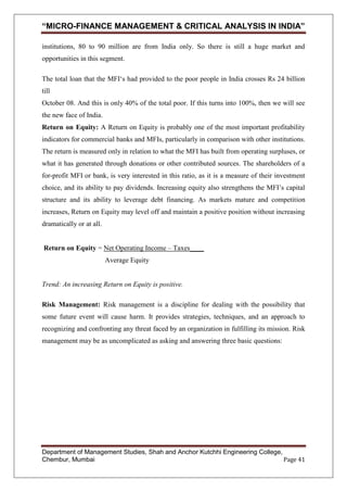 “MICRO-FINANCE MANAGEMENT & CRITICAL ANALYSIS IN INDIA”
institutions, 80 to 90 million are from India only. So there is still a huge market and
opportunities in this segment.
The total loan that the MFI‗s had provided to the poor people in India crosses Rs 24 billion
till
October 08. And this is only 40% of the total poor. If this turns into 100%, then we will see
the new face of India.
Return on Equity: A Return on Equity is probably one of the most important profitability
indicators for commercial banks and MFIs, particularly in comparison with other institutions.
The return is measured only in relation to what the MFI has built from operating surpluses, or
what it has generated through donations or other contributed sources. The shareholders of a
for-profit MFI or bank, is very interested in this ratio, as it is a measure of their investment
choice, and its ability to pay dividends. Increasing equity also strengthens the MFI‘s capital
structure and its ability to leverage debt financing. As markets mature and competition
increases, Return on Equity may level off and maintain a positive position without increasing
dramatically or at all.
Return on Equity = Net Operating Income – Taxes____
Average Equity

Trend: An increasing Return on Equity is positive.
Risk Management: Risk management is a discipline for dealing with the possibility that
some future event will cause harm. It provides strategies, techniques, and an approach to
recognizing and confronting any threat faced by an organization in fulfilling its mission. Risk
management may be as uncomplicated as asking and answering three basic questions:

Department of Management Studies, Shah and Anchor Kutchhi Engineering College,
Chembur, Mumbai
Page 41

 